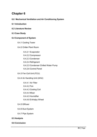 83 Page
Chapter 6
6.0 Mechanical Ventilation and Air Conditioning System
6.1 Introduction
6.2 Literature Review
6.3 Case Study
6.4 Component of System
6.4.1 Cooling Tower
6.4.2 Chiller Plant Room
6.4.2.1 Evaporator
6.4.2.2 Compressor
6.4.2.3 Condenser
6.4.2.4 Refrigerant
6.4.2.5 Condenser Chilled Water Pump
6.4.2.6 Control Panel
6.4.3 Fan Coil Unit (FCU)
6.4.4 Air Handling Unit (AHU)
6.4.4.1 Air Filter
6.4.4.2 Fan
6.4.4.3 Cooling Coil
6.4.4.4 Mixer
6.4.4.5 Humidifier
6.4.4.6 Enthalpy Wheel
6.4.5 Diffuser
6.4.6 Duct System
6.4.7 Pipe System
6.5 Analysis
6.6 Conclusion
 