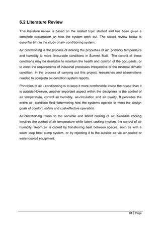 85 Page
6.2 Literature Review
This literature review is based on the related topic studied and has been given a
complete explanation on how the system work out. The stated review below is
essential hint in the study of air- conditioning system.
Air conditioning is the process of altering the properties of air, primarily temperature
and humidity to more favourable conditions in Summit Mall. The control of these
conditions may be desirable to maintain the health and comfort of the occupants, or
to meet the requirements of industrial processes irrespective of the external climatic
condition. In the process of carrying out this project, researches and observations
needed to complete air-condition system reports.
Principles of air - conditioning is to keep it more comfortable inside the house than it
is outside.However, another important aspect within the disciplines is the control of
air temperature, control air humidity, air-circulation and air quality. It pervades the
entire air- condition field determining how the systems operate to meet the design
goals of comfort, safety and cost-effective operation.
Air-conditioning refers to the sensible and latent cooling of air. Sensible cooling
involves the control of air temperature while latent cooling involves the control of air
humidity. Room air is cooled by transferring heat between spaces, such as with a
water loop heat pump system, or by rejecting it to the outside air via air-cooled or
water-cooled equipment.
 