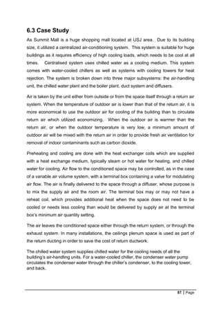 87 Page
6.3 Case Study
As Summit Mall is a huge shopping mall located at USJ area. Due to its building
size, it utilized a centralized air-conditioning system. This system is suitable for huge
buildings as it requires efficiency of high cooling loads, which needs to be cool at all
times. Centralised system uses chilled water as a cooling medium. This system
comes with water-cooled chillers as well as systems with cooling towers for heat
rejection. The system is broken down into three major subsystems: the air-handling
unit, the chilled water plant and the boiler plant, duct system and diffusers.
Air is taken by the unit either from outside or from the space itself through a return air
system. When the temperature of outdoor air is lower than that of the return air, it is
more economical to use the outdoor air for cooling of the building than to circulate
return air which utilized economizing. When the outdoor air is warmer than the
return air, or when the outdoor temperature is very low, a minimum amount of
outdoor air will be mixed with the return air in order to provide fresh air ventilation for
removal of indoor contaminants such as carbon dioxide.
Preheating and cooling are done with the heat exchanger coils which are supplied
with a heat exchange medium, typically steam or hot water for heating, and chilled
water for cooling. Air flow to the conditioned space may be controlled, as in the case
of a variable air volume system, with a terminal box containing a valve for modulating
air flow. The air is finally delivered to the space through a diffuser, whose purpose is
to mix the supply air and the room air. The terminal box may or may not have a
reheat coil, which provides additional heat when the space does not need to be
cooled or needs less cooling than would be delivered by supply air at the terminal
box’s minimum air quantity setting.
The air leaves the conditioned space either through the return system, or through the
exhaust system. In many installations, the ceilings plenum space is used as part of
the return ducting in order to save the cost of return ductwork.
The chilled water system supplies chilled water for the cooling needs of all the
building’s air-handling units. For a water-cooled chiller, the condenser water pump
circulates the condenser water through the chiller’s condenser, to the cooling tower,
and back.
 