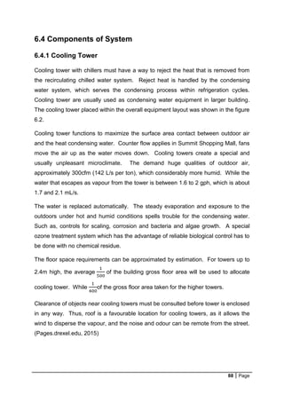 88 Page
6.4 Components of System
6.4.1 Cooling Tower
Cooling tower with chillers must have a way to reject the heat that is removed from
the recirculating chilled water system. Reject heat is handled by the condensing
water system, which serves the condensing process within refrigeration cycles.
Cooling tower are usually used as condensing water equipment in larger building.
The cooling tower placed within the overall equipment layout was shown in the figure
6.2.
Cooling tower functions to maximize the surface area contact between outdoor air
and the heat condensing water. Counter flow applies in Summit Shopping Mall, fans
move the air up as the water moves down. Cooling towers create a special and
usually unpleasant microclimate. The demand huge qualities of outdoor air,
approximately 300cfm (142 L/s per ton), which considerably more humid. While the
water that escapes as vapour from the tower is between 1.6 to 2 gph, which is about
1.7 and 2.1 mL/s.
The water is replaced automatically. The steady evaporation and exposure to the
outdoors under hot and humid conditions spells trouble for the condensing water.
Such as, controls for scaling, corrosion and bacteria and algae growth. A special
ozone treatment system which has the advantage of reliable biological control has to
be done with no chemical residue.
The floor space requirements can be approximated by estimation. For towers up to
2.4m high, the average
1
500
of the building gross floor area will be used to allocate
cooling tower. While
1
400
of the gross floor area taken for the higher towers.
Clearance of objects near cooling towers must be consulted before tower is enclosed
in any way. Thus, roof is a favourable location for cooling towers, as it allows the
wind to disperse the vapour, and the noise and odour can be remote from the street.
(Pages.drexel.edu, 2015)
 