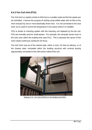 96 Page
6.4.3 Fan Coil Unit (FCU)
Fan Coil Unit is a system similar to AHU but in a smaller scale and the fan speed can
be controlled. It serves the purpose of cooling using chilled water with air flow to the
room ensured by one or more electrically driven fans. It is not connected to the duct
work, but is used to control the temperature in the space where it is installed.
FCU is similar to inducting system with the inducting unit replaced by the fan coil.
FCU are normally used for small spaces. For example, the computer server room is
the only room within the building that uses FCU. This is because the server of the
room needs continuous cooling for 24 hours.
Fan Coil Units may be of the cabinet style, within a room, for free air delivery, or of
the chassis style, concealed within the building structure with minimal ducting
appropriately connected to the inlet and/or outlet of the unit.
Diagram 6.13: Fan Coil Unit(FCU) in Air Handling Unit (AHU)
 