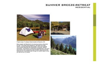SUMMER BREEZE:RETREAT
RESIDENTIAL
Project scope: To design retreat located at Mazama, WA.
Many people visit Mazama for its amazing scenery untouched
by man. The project was designed to get away from daily
routine, involving advanced technology in high rise buildings.
The concept maximizes the experience of camping without
discomfort. The bedroom is physically separated from the space
and oriented with a panoramic view of nature. Approaching the
bathroom you must briefly walk through an outdoor space, where
you feel the sun or breeze.
 