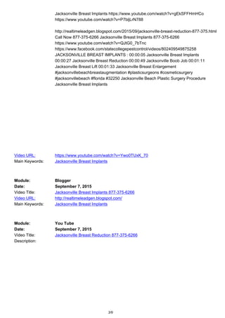 Jacksonville Breast Implants https://www.youtube.com/watch?v=gEkSFFHmHCo
https://www.youtube.com/watch?v=P7bljLrN788
http://realtimeleadgen.blogspot.com/2015/09/jacksonville-breast-reduction-877-375.html
Call Now 877-375-6266 Jacksonville Breast Implants 877-375-6266
https://www.youtube.com/watch?v=QJtG0_7bTnc
https://www.facebook.com/statecollegepestcontrol/videos/802409549875258
JACKSONVILLE BREAST IMPLANTS : 00:00:05 Jacksonville Breast Implants
00:00:27 Jacksonville Breast Reduction 00:00:49 Jacksonville Boob Job 00:01:11
Jacksonville Breast Lift 00:01:33 Jacksonville Breast Enlargement
#jacksonvillebeachbreastaugmentation #plasticsurgeons #cosmeticsurgery
#jacksonvillebeach #florida #32250 Jacksonville Beach Plastic Surgery Procedure
Jacksonville Breast Implants
Video URL: https://www.youtube.com/watch?v=Ywo0TUxK_70
Main Keywords: Jacksonville Breast Implants
Module: Blogger
Date: September 7, 2015
Video Title: Jacksonville Breast Implants 877-375-6266
Video URL: http://realtimeleadgen.blogspot.com/
Main Keywords: Jacksonville Breast Implants
Module: You Tube
Date: September 7, 2015
Video Title: Jacksonville Breast Reduction 877-375-6266
Description:
3/9
 