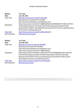 HangOut Submission Report.
Module: You Tube
Date: June 20, 2015
Video Title: Bloomsburg PA home for sale 877-244-8458
Description:
Bloomsburg PA real estate 877-244-8458
http://www.bloomrealestate.ourtrustedadvisor.com/
https://www.youtube.com/watch?v=jMB9OeAl54o BLOOMSBURG PA REAL ESTATE :
00:00:05 Bloomsburg PA real estate 00:00:05 Bloomsburg real estate 00:00:06
property Bloom 00:00:07 real estate Bloomsburg PA 00:00:07 land for sale Bloomsburg
PA houses for sale Bloomsburg PA
Video URL: https://www.youtube.com/watch?v=BK8_Nwx7oTU
Main Keywords: Bloomsburg PA real estate
Module: You Tube
Date: June 20, 2015
Video Title: Bloomsburg homes for sale 877-244-8458
Description:
Bloomsburg real estate 877-244-8458
http://www.bloomrealestate.ourtrustedadvisor.com/
https://www.youtube.com/watch?v=jMB9OeAl54o
https://www.youtube.com/watch?v=BK8_Nwx7oTU BLOOMSBURG REAL ESTATE :
00:00:05 Bloomsburg real estate 00:00:05 property Bloom 00:00:06 real estate
Bloomsburg PA 00:00:07 land for sale Bloomsburg PA 00:00:08 for sale by owner
Bloomsburg PA houses for sale Bloomsburg PA
Video URL: https://www.youtube.com/watch?v=k1dUYrzpnHA
Main Keywords: Bloomsburg real estate
1/1
 