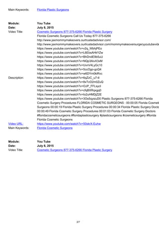 Main Keywords: Florida Plastic Surgeons
Module: You Tube
Date: July 8, 2015
Video Title: Cosmetic Surgeons 877-375-6266 Florida Plastic Surgery
Description:
Florida Cosmetic Surgeons Call Us Today 877-375-6266
http://www.jaxmommymakeovers.ourtrustedadvisor.com/
http://www.jaxmommymakeovers.ourtrustedadvisor.com/mommymakeoversurgeryyoutubevide
https://www.youtube.com/watch?v=v2q_WbhjPEo
https://www.youtube.com/watch?v=L6EbsAHkYZw
https://www.youtube.com/watch?v=BhDndE9b5uU
https://www.youtube.com/watch?v=NQp3AivX3xM
https://www.youtube.com/watch?v=UvnV4LyGc10
https://www.youtube.com/watch?v=5ccOgo-gcQ4
https://www.youtube.com/watch?v=w6DYm0klRvc
https://www.youtube.com/watch?v=6qZzC_u7-tI
https://www.youtube.com/watch?v=8xTcO2m0ZuQ
https://www.youtube.com/watch?v=OJP_FFLsycI
https://www.youtube.com/watch?v=cfqBXRqxgq0
https://www.youtube.com/watch?v=Io2uHMDjZ2E
https://www.youtube.com/watch?v=3Os5qysiuD0 Plastic Surgeons 877-375-6266 Florida
Cosmetic Surgery Procedures FLORIDA COSMETIC SURGEONS : 00:00:05 Florida Cosmeti
Surgeons 00:00:19 Florida Plastic Surgery Procedures 00:00:34 Florida Plastic Surgery Docto
00:00:49 Florida Cosmetic Surgery Procedures 00:01:03 Florida Cosmetic Surgery Doctors
#floridacosmeticsurgeons #floridaplasticsurgery #plasticsurgeons #cosmeticsurgery #florida
Florida Cosmetic Surgeons
Video URL: https://www.youtube.com/watch?v=50skrX-Euhw
Main Keywords: Florida Cosmetic Surgeons
Module: You Tube
Date: July 8, 2015
Video Title: Cosmetic Surgeons 877-375-6266 Florida Plastic Surgery
3/7
 