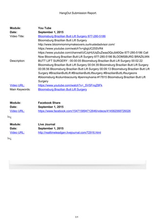 HangOut Submission Report.
Module: You Tube
Date: September 1, 2015
Video Title: Bloomsburg Brazilian Butt Lift Surgery 877-280-5186
Description:
Bloomsburg Brazilian Butt Lift Surgery
http://www.bloommommymakeovers.ourtrustedadvisor.com/
https://www.youtube.com/watch?v=gbgUC25SVR4
https://www.youtube.com/channel/UCJqHUUqDuZwaa3QoJblt0Qw 877-280-5186 Call
Now Bloomsburg Brazilian Butt Lift Surgery 877-280-5186 BLOOMSBURG BRAZILIAN
BUTT LIFT SURGERY : 00:00:05 Bloomsburg Brazilian Butt Lift Surgery 00:02:22
Bloomsburg Brazilian Butt Lift Surgery 00:04:39 Bloomsburg Brazilian Butt Lift Surgery
00:06:56 Bloomsburg Brazilian Butt Lift Surgery 00:09:13 Bloomsburg Brazilian Butt Lift
Surgery #BrazilianButtLift #BrazilianButtLiftsurgery #BrazilianButtLiftsurgeons
#bloomsburg #columbiacounty #pennsylvania #17815 Bloomsburg Brazilian Butt Lift
Surgery
Video URL: https://www.youtube.com/watch?v=_SVSFnqZ8Fk
Main Keywords: Bloomsburg Brazilian Butt Lift Surgery
Module: Facebook Share
Date: September 1, 2015
Video URL: https://www.facebook.com/154715894712646/videos/414582068726026
ï»¿
Module: Live Journal
Date: September 1, 2015
Video URL: http://realtimeleadgen.livejournal.com/72916.html
ï»¿
1/1
 