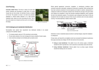 13 | P a g e
3.0.4 Fencing
Concrete & Steel Fence: The fence is made out of brick with
cement rendering and accompany by steel fence. For some
houses that are more private, full perimeter fencing is installed
on the site. The purpose is to stop or cut down any unwanted
pedestrian or vehicle access. Because it is a high security
residential area, fences are built surrounding the site. That is
why some areas do not require any fence and is not included in
the design.
3.0.5 Underground residential distribution
Municipalities have passed laws requirement new distribution facilities to be placed
underground for aesthetic reasons.
 To increase property value by 5-10% according to some studies.
 Provide better protection from storm damage and improve reliability of power supply.
 Cost covered by developer and ultimately paid by property owner.
Where general appearance, economics, congestion, or maintenance conditions make
overhead construction inadvisable, underground construction is specified. While overhead lines
have been ordinarily considered to be less expensive and easier to maintain, developments in
underground cables and construction practices have narrowed the cost gap to the point where
such systems are competitive in urban and suburban residential installations, which constitute
the bulk of the distribution systems. The conductors used underground (see Figure 3.0.5b) are
insulated for their full length and several of them may be combined under one outer protective
covering. The whole assembly is called an electric cable.
Distribution circuits to residential areas are similar to overhead designs, except the installation
is underground.
Primary mains, with take-offs, are installed to which are connected the distribution transformers
that supply secondary low-voltage (120-240 volt) service to the consumers.
 Using an area transformer: One pattern has as the primary supply a distribution
transformer which may feed two or more consumers via secondary mains and services.
 Using individual transformer: Second pattern has as primary supply individual
transformers feeding only one consumer.
Figure 3.0.5. Concrete fence
Figure 3.0.5a. Underground circuit diagram
Figure 3.0.5b Underground cabel
 