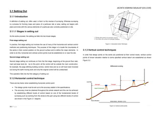 14 | P a g e
3.1 Setting Out
3.1.1 Introduction
A definition of setting out, often used, is that it is the reverse of surveying. Whereas surveying
is a process for forming maps and plans of a particular site or area, setting out begins with
plans and ends with the various elements of a particular plan correctly positioned on site.
3.1.1.1 Stages in setting out
As the works proceed, the setting out falls into two broad stages.
First stage setting out
In practice, first stage setting out involves the use of many of the horizontal and vertical control
methods and positioning techniques. The purpose of this stage is to locate the boundaries of
the works in their correct position on the ground surface and to define the major elements. In
order to do this, horizontal and vertical control points must be established on or near the site.
Second stage setting out
Second stage setting out continues on from the first stage, beginning at the ground floor slab,
road sub-base level etc. Up to this point, all the control will be outside the main construction,
for example, the pegs defining building corners, centre lines and so on will have been knocked
out during the earth moving work and only the original control will be undisturbed.
This operation falls into the first category of setting out.
3.1.2 Horizontal control technique
There are two factor when establishing horizontal control point:
 The design points must be set out to the accuracy stated in the specifications.
 The accuracy must be obtained throughout the whole network and this can be achieved
by establishing different levels of control based on one of the fundamental tenets of
surveying such as working from the whole to the part using two different levels of control
are shown in the Figure 3.1 diagram.
3.1.3 Vertical control techniques
In order that design points on the works are positioned at their correct levels, vertical control
points of known elevation relative to some specified vertical datum are established as shown
Figure 3.2.
Figure 3.1 Horizontal Control Technique.
Figure 3.2 Vertical control points.
JACINTA KABRINA MAJALAP (0311339)
 