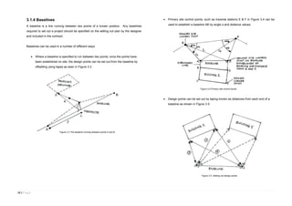 15 | P a g e
3.1.4 Baselines
A baseline is a line running between two points of a known position. Any baselines
required to set out a project should be specified on the setting out plan by the designer
and included in the contract.
Baselines can be used in a number of different ways:
 Where a baseline is specified to run between two points, once the points have
been established on site, the design points can be set out from the baseline by
offsetting using tapes as seen in Figure 3.3.
 Primary site control points, such as traverse stations E & F in Figure 3.4 can be
used to establish a baseline AB by angle α and distance values.
 Design points can be set out by taping known as distances from each end of a
baseline as shown in Figure 3.5.
Figure 3.3 The baseline running between points A and B.
Figure 3.4 Primary site control points.
Figure 3.5. Setting out design points.
 