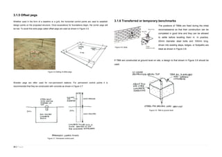 16 | P a g e
3.1.5 Offset pegs
Whether used in the form of a baseline or a grid, the horizontal control points are used to establish
design points on the proposed structure. Once excavations for foundations begin, the corner pegs will
be lost. To avoid this extra pegs called offset pegs are used as shown in Figure 3.5.
Wooden pegs are often used for non-permanent stations. For permanent control points it is
recommended that they be constructed with concrete as shown in Figure 3.7
3.1.6 Transferred or temporary benchmarks
The positions of TBMs are fixed during the initial
reconnaissance so that their construction can be
completed in good time and they can be allowed
to settle before levelling them in. In practice,
20mm diameter steel bolts and 100mm long,
driven into existing steps, ledges, or footpaths are
ideal as shown in Figure 3.8.
If TBM are constructed at ground level on site, a design to that shown in Figure 3.9 should be
used.
Figure 3.6 Setting of offset pegs.
Figure 3.7. Permanent control point.
Figure 3.8. Bolts.
Figure 3.9. TBM on ground level.
 