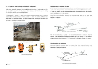 18 | P a g e
3.1.8.3 Optical Levels, Optical Squares and Theodolite
When levels have to be transferred over a long distance, the method of straightedge and level
can be very time consuming and rather inaccurate. A more accurate method is to use a setting
out instrument called an optical level or theodolite.
The optical level is secured to a tripod which is positioned and levelled by means of levelling
screws. When the instrument is as level as possible it is aimed at a levelling staff which has
been placed at a designated position. The height or level is then read through the optical level
and noted or transferred to another position.
Setting out using a theodolite and tape
To set out using coordinates by theodolite and tape, one of the following procedures is used:
1. Angle and distance from two control points e.g. from point A below, can be set out from a
control point S using one of two methods:
Using the inverse calculation, determine the horizontal length l(SA) and the whole circle
bearings of ST and SA.
With the theodolite set up at S, sight T and set the horizontal circle to read zero along this
direction. Then the telescope is rotated through angle αto fix the direction to A and measure l
along this direction to fix the position of A. This is known as setting out by angle and distance.
Intersection with two theodolites
Intersection with two theodolites, from four control points using angles or bearings only.
Intersection is shown in Figure 3.18.
Figure 3.15. Securing optical level on site.
Figure 3.16. Types of optical level.
Figure 3.17e. Inverse calculation method.
Figure 3.18. Intersection with two theodolites
 
