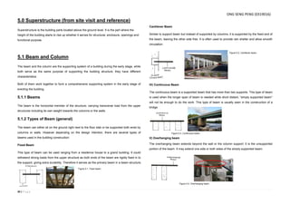 30 | P a g e
5.0 Superstructure (from site visit and reference)
Superstructure is the building parts located above the ground level. It is the part where the
height of the building starts to rise up whether it serves for structural, enclosure, openings and
functional purpose.
5.1 Beam and Column
The beam and the column are the supporting system of a building during the early stage, while
both serve as the same purpose of supporting the building structure, they have different
characteristics.
Both of them work together to form a comprehensive supporting system in the early stage of
erecting the building.
5.1.1 Beams
The beam is the horizontal member of the structure, carrying transverse load from the upper
structures including its own weight towards the columns or the walls.
5.1.2 Types of Beam (general)
The beam can either sit on the ground right next to the floor slab or be supported both ends by
columns or walls. However depending on the design intention, there are several types of
beams used in the building construction:
Fixed Beam
This type of beam can be used ranging from a residence house to a grand building. It could
withstand strong loads from the upper structure as both ends of the beam are rigidly fixed in to
the support, giving extra durability. Therefore it serves as the primary beam in a beam structure.
Cantilever Beam
Similar to support beam but instead of supported by columns, it is supported by the fixed end of
the beam, leaving the other side free. It is often used to provide rain shelter and allow smooth
circulation.
IV) Continuous Beam
The continuous beam is a supported beam that has more than two supports. This type of beam
is used when the longer span of beam is needed while short distant, “simply supported beam”
will not be enough to do the work. This type of beam is usually seen in the construction of a
bridge.
V) Overhanging beam
The overhanging beam extends beyond the wall or the column support. It is the unsupported
portion of the beam. It may extend one side or both sides of the simply supported beam.
Figure 5.1. Fixed beam.
Figure 5.2. Cantilever beam.
Figure 5.3. Continuous beam.
Figure 5.4. Overhanging beam.
ONG SENG PENG (0319016)
 