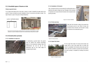31 | P a g e
5.1.3 Available types of beams at site
Simply supported beam
It is a beam that simply rest on the wall or column in order to transfer the upper load to the
ground. It does not require any extra installation hence it is economic and easy to install. This
type of beam is used in the porch of Senja Residence.
5.1.4 Construction process
5.1.4.1 Installation of metal rod
In constructing a ground beam, the ground
must be cleared and marked accordingly
based on the construction drawing. Next, the
reinforcement bar will be set on the
determined spot as the initial stage for
strengthening the beam.
5.1.4.2 Installation of formwork
Then, formwork will be put surrounding the reinforcement bar to
determine the beam’s shape and size. Strength of the formwork
is important as to ensure that the formwork will not expand when
pouring concrete.
5.1.4.3 Finish and done
After that, the concrete is ready to be poured into
the formwork and let it set. When it’s done, the
formwork will be removed, and the beam is ready
for columns to be constructed upon it.
5.1.4.4 Upper floor beam
For the upper floor beam, the slab and the beam are
usually cast in situ at the same time. So when the
column is completed, the formwork will be built upon the
column and then concrete is poured into the formwork,
the same process is repeated as building the ground
beam.
Figure 5.6 From the picture above, the beam within the concrete slab in Senja Residence is simply
supported by columns to withstand the weight of the concrete slab above that serves as a shelter.
.
Figure 5.8. Formwork installation.
Figure 5.9. Pouring concrete.
Figure 5.10. Upper floor beams.
 