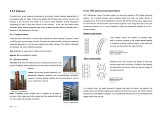32 | P a g e
5.1.5 Column
A column forms a very important component of a structure. Columns support beams which in
turn support walls and slabs. It should be realized that the failure of a column results in the
collapse of the structure. The design of a column should therefore receive importance.
Supporting the slabs is the main function of the columns… Such slabs are called Simply
Supported Slabs. Simply supported slabs could be either one way slab or a two-way slab. It
depends on the dimensions of the slab.
5.1.5.1 Types of column
Unlike the beam, the column is a more rigid structure that stands vertically on ground in order
to hold the load from the upper structure. Therefore its variations differ from its size shape and
materiality depending on the structural integrity and design intention. The different materiality
and size give the column different properties.
Size: a) Slender or long column; b)Short and thick column
Material: a)Concrete b)Wood c)Steel
5.1.5.2 Column material
Concrete: Most common material used for constructing columns. It has
a good workability, better resistance to fire than steel, durable and cost
effective.
Timber: Not the most durable material but it is
aesthetically pleasing, reusable, and environmentally compatible.
However it requires special treatment such as laminating in order to
use as construction material.
Steel: Possesses great durability and is resistant to all types of
corrosion. Steel columns are often precast and then assembled on site.
It is more costly than concrete and timber.
5.1.5.3 RCC column construction failure
RCC (Reinforced Cement Concrete) column is a structural member of RCC frame structured
building. It's a vertical member which transfers loads from slab and beam directly to
subsequent soil. A whole building stands on columns. Most of the building failure happens due
to column failure. And most of the column failure happens not for design fault but for the poor
construction practice. So, it is very important to know the construction process of the RCC
column properly.
Slender or long column
Long, slender column are subject by buckling rather
than by crushing. Buckling is the sudden lateral instability
of a slender structural member induced by the loads that
act upon the column from the upper structure.
Short or think column
Relatively short, thick columns are subject to failure by
cracking rather than by buckling. Crushing is the instability
occurring within the column cause by the over weight of
the upper structure.
In a nutshell, when the upper structure is heavier than what the column can support, the
slender column will tend to bend towards a direction while the thick column will start to crash as
both structures are different. However, it’s undoubted that the thick column can withstand more
weight than the thin column.
Figure 5.15. The internal
structure of thick column
will break when it is
overweight.
Figure 5.14. The internal
structure of thin column will bend
when it is overweight.
Figure 5.11. Concrete columns.
Figure 5.12. Timber columns
Figure 5.13. Steel columns.
 