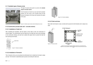 33 | P a g e
5.1.7 Available types of beams at site
The type of columns that used in our site is the slender
square concrete column.
From the picture on the left, we can see that the slender
columns not only hold up the concrete slab but also
improve the beauty of the house and maximize the space
for the user.
5.1.8 Construction process (site visit – concrete column)
5.1.8.1 Installation of metal rod
After completing the foundation, with the beams or floor slabs is done, the construction of
columns begins. The reinforcement work will starts first, the metal bars will be set accordingly
to the construction drawing, and each bar is added with spacer block to prevent the steel bar
from touching the formwork.
5.1.8.2 Installation of formwork
Then, formwork will be put surrounding the reinforcement bar to determine the beam’s shape
and size. The formwork is assembled piece by piece surrounding the metal rods.
5.1.8.3 Finish and done
Next, after the formwork is done, concrete will be poured into the formwork and is ready to be
done.
Spacer block
Figure 5.20. The component of column construction view from top. The formwork is tied
together by the hinge assembly, enabling the shape of column to be set after pouring concrete
into it.
Figure 5.16. Slender square concrete columns flanking the car porch.
Figure 5.19. Pouring concrete.
Figure 5.18. Formwork installation.
Figure 5.17. Metal rod installation.
 
