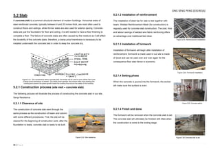 34 | P a g e
5.2 Slab
A concrete slab is a common structural element of modern buildings. Horizontal slabs of
steel reinforced concrete, typically between 4 and 20 inches thick, are most often used to
construct floors and ceilings, while thinner slabs are also used for exterior paving. Concrete
slabs are just the foundation for floor and ceiling; it is still needed to have a floor finishing to
complete a floor. The failure of concrete slabs are often caused by the moisture as it will affect
the durability of the concrete slabs, therefore, a damp-proof membrane is necessary to be
installed underneath the concrete bed in order to keep the concrete dry.
5.2.1 Construction process (site visit – concrete slab)
The following pictures will illustrate the process of constructing the concrete slab in our site,
Senja Residence.
5.2.1.1 Clearance of site
The construction of concrete slab went through the
same process as the construction of beam and column
with some different procedures. First, the site will be
cleared for the beginning of construction work; after the
foundation is ready, concrete slab is ready to be built.
5.2.1.2 Installation of reinforcement
The installation of steel bar for slab is tied together with
beam. Welded Reinforcement Mesh (for construction) is
regularly used for concrete slab construction. The cost, time
and labour savings of welded wire fabric reinforcing offers
an advantage over traditional tied rebar.
5.2.1.3 Installation of formwork
Installation of formwork will begin after installation of
reinforcement, formwork is made used in our site is made
of wood and can be used over and over again for the
consequence floor slab hence is economic.
5.2.1.4 Setting phase
When the concrete is poured into the formwork, the worker
will make sure the surface is even.
5.2.1.4 Finish and done
The formwork will be removed when the concrete slab is set.
The concrete slab will ultimately be finished with titles when
the construction is come to the ending stage.
Figure 5.21. The components within concrete slab, the binder will be used to even off the hard-core
if damp-proof membrane is needed. The damp-proof member will prevent water from entering the
building and prevent the green growth inside the building thus ensure the safety of the building.
Figure 5.22. Site clearance.
Figure 5.23. Reinforcement installation.
Figure 5.24. Formwork installation.
Figure 5.25. Concrete setting.
Figure 5.26 Concrete slab Is set
ONG SENG PENG (0319016)
 