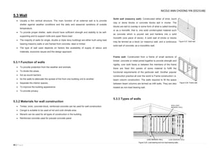 35 | P a g e
5.3 Wall
 Usually a thin vertical structure. The main function of an external wall is to provide
shelter against weather conditions and the daily and seasonal variations of outside
temperature.
 To provide proper shelter, walls should have sufficient strength and stability to be self-
supporting and to support roofs and upper floors load.
 The majority of walls for single, double or triple story buildings are either built using load
bearing masonry walls or are framed from concrete, steel or timber.
 The type of wall used depends on factors like availability of supply of labour and
materials, economic issues and the design approach.
5.3.1 Function of walls
 To provide protection from the weather and animals.
 To divide the areas.
 Act as sound barriers.
 As fire walls to attenuate the spread of fire from one building unit to another.
 Separate the interior spaces.
 To improve the building appearance.
 To provide privacy.
5.3.2 Materials for wall construction
 Timber, brick, concrete block, reinforced concrete can be used for wall construction.
 Cengal is suitable to be used at hot and cold climate area
 Meranti can be used for all types of construction in the building.
 Reinforced concrete used for precast concrete panel
Solid wall (masonry wall): Constructed either of brick, burnt
clay or stone blocks or concrete blocks laid in mortar. The
blocks are laid to overlap in some form of what is called bonding
or as a monolith, that is, one solid uninterrupted material such
as concrete which is poured wet and hardens into a solid
monolith (one piece of stone). A solid wall of bricks or blocks
may be termed as a block (or masonry) wall, and a continuous
solid wall of concrete, as a monolithic wall.
Frame wall: Constructed from a frame of small sections of
timber, concrete or metal joined together to provide strength and
rigidity, over both faces or between the members of the frame
there are fixed thin panels of some material to fulfill the
functional requirements of the particular wall. Another popular
construction practice all over the world is Frame construction i.e.
beam column construction. The walls required to fill the space
between beam columns are termed as infill walls. They are also
treated as non-load bearing wall.
5.3.3 Types of walls
Figure 5.27. Solid wall.
Figure 5.28. Frame wall.
Figure 5.29. Load bearing and non-load bearing walls.
NICOLE ANN CHOONG YIN (0323148)
 