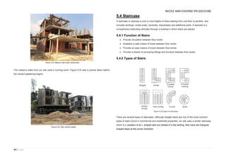 38 | P a g e
The masonry walls from our site used a running bond. Figure 5.33 was a picture taken before
the cement plastering begins.
5.4 Staircase
A staircase or stairway is one or more flights of stairs leading from one floor to another, and
includes landings, newel posts, handrails, balustrades and additional parts. A stairwell is a
compartment extending vertically through a building in which stairs are placed.
5.4.1 Function of Stairs
 Provide circulation between floor levels
 Establish a safe means of travel between floor levels
 Provide an easy means of travel between floor levels
 Provide a means of conveying fittings and furniture between floor levels.
5.4.2 Types of Stairs
There are several types of staircases. Although straight stairs are one of the most common
types of stairs found in commercial and residential properties, our site uses a winder staircase,
which is a variation of an L shaped stair but instead of a flat landing, they have pie triangular
shaped steps at the corner transition.
Figure 5.34(Types of staircases)
Figure 5.33. Masonry wall under construction.
Figure 5.33. After cement plaster.
NICOLE ANN CHOONG YIN (0323148)
 