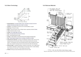 39 | P a g e
5.4.3 Stairs Terminology
 Baluster/Spindle: The vertical member, plain or decorative, that acts as the infill
between the handrail and base rail (or tread if cut string).
 Handrail: To be grasped by the hand so as to provide stability or support
 Newel cap: The top of a newel
 Newel: A post at the head or foot of a flight of stairs, supporting a handrail of stairs.
 Tread: Horizontal surface of a step
 Nosing: The rounded edge of the tread
 Riser: The board that forms the face of the step
 Run: The horizontal travel of a stair.
 Stringer: A side member of a stair that serves both carriage and finished face.
 Rise: Vertical distance between floors or landings connected by the flight
 Dimensions for staircase: According to the Malaysian building by-laws, the rise of any
staircase should not be more than 180mm and the thread should not be more than
255mm. The dimensions of the rise and thread should be uniform throughout the whole
flight. Also, the depth of landings should not be less than the width of the staircases.
 Maximum flight: In residential buildings, a landing of not less than 1.8m in depth should
be provided in staircases in vertical intervals of not more than 4.25m. In other buildings,
there should be not more than 16 risers between each landing.
 Winders: Winding and spiral staircases should not be exit routes.
5.4.4 Staircase Materials
Figure 5.35(Types of staircases)
Figure 5.36. Timber staircases: The construction of stairs requires high levels of workmanship, detail and accuracy.
 