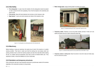 4 | P a g e
2.0.3 Site Safety
 Fire extinguisher: In case of any fire incidents, the fire extinguisher should be present
on site to prevent the fire from spreading. One of the fire hazards is the machinery and
wood on site.
 First aid kits: Allows first hand treatment can be done on minor injuries on site.
 Sign boards: To warn and remind workers and visitors of the hazards on site.
2.0.4 Machinery
Before handling or using any machinery, the worker has to check if the machine is in perfect
working condition. They have to make sure that the working horn and backup alarm are
working. Workers have to climb the machine properly and wear their seat belts before starting
the job. For smaller hand-use equipments, they have to also be checked before use. If any
equipment is faulty, it should be labelled out of use or kept away.
2.0.5 Sanitation and temporary structures
Every construction site has to have temporary structures to provide basic needs for the workers,
especially is the construction process is a long process.
 Water storage tanks: Supply drinking water for workers and visitors.
 Temporary toilets: Presence of one will provide sanitary services if there isn’t one
nearby as workers will be on site for almost the whole day.
 Temporary canteen or resting area: Allows the workers to have their meals and breaks away
from the construction process
Figure 2.2. Fire extinguisher and warning signs seen on the construction site.
Figure 2.3. A temporary toilet found on site. It could cater 2 person at a time.
Figure 2.4. A temporary eating area that not only provides food but also shelter if it rains.
 