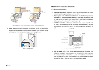 46 | P a g e
 Interior seal: Apply insulating foam sealant. On the interior, seal the door sill to the floor
with a corner bead of sealant. Connect this bead of sealant to the insulating foam at
both door jambs. Check door operation by opening and closing the door.
6.4.2 Windows Installation (Site Visit)
6.4.2.1 Fixed window installation
 Check the rough opening: Measure the width of the rough opening at the top, middle,
and bottom and the height at both sides and in the middle.
 Protect against water infiltration: Cut a 6-inch-wide strip of self-adhering waterproof
membrane 18 to 24 inches longer than the window's width. Center the membrane under
the rough opening and adhere it to the existing builder's felt or house wrap. Make sure
its top edge doesn't extend above the edge of the opening.
 Install the window: Fold out the window unit's nailing fins so they are perpendicular to
the sides of the window frame. Then set the window's sill into the bottom of the rough
opening, and tip the frame into the opening until all the nailing fins are tight against the
wall.
 Level the window: Place a 2-foot level on the windowsill, and note its high side. Then
hold a 4-foot level against the window jamb on that side, and shift the sill left or right until
the level shows the jamb is plumb. Tack a nail into the fin at the lower corner on the
same side as the first nail. Next, lay a 2-foot level on the sill, and adjust the free bottom
corner up until the sill is level. Tack the fin in this lower corner to the wall.
Figure 6.25 Adequate space is emptied between the door frame and the material for sealant
Figure 6.26 Insulating is applied
Figure 6.27 Nailing fin installation section
 
