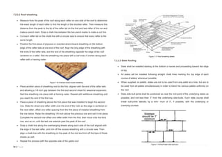 53 | P a g e
7.2.3.2 Roof sheathing
 Measure from the peak of the roof along each rafter on one side of the roof to determine
the exact length of each rafter to find the length of the shortest rafter. Then measure this
distance from the peak to the tip of the rafter tail on the first and last rafter of the run and
make a pencil mark. Snap a chalk line between the two pencil marks to make a cut line.
 Cut each rafter tail on the chalk line with a circular saw to ensure that every rafter is the
same length.
 Position the first piece of plywood or oriented-strand-board sheathing on the bottom
edge of the rafter tails at one end of the roof. Align the long edge of the sheathing with
the ends of the rafter tails, and the end of the sheathing opposite the edge of the roof
centered on a rafter. Nail the sheathing into place with a nail every 6 inches along each
rafter with a framing nailer.
 Place another piece of sheathing next to the first, aligned with the end of the rafter tails
and allowing a 1/8-inch gap between the first and second sheet for seasonal expansion.
Nail this sheathing into place with a framing nailer. Repeat with additional sheathing until
you reach the end of the first row.
 Place a piece of sheathing above the first piece that was installed to begin the second
row. Slide the sheet one rafter width over the end of the roof, so the edge is centered on
the next rafter, offset one rafter spacing from the first piece of installed sheathing from
the row below. Raise the sheathing 1/8-inch above the previous row and nail it into place.
Complete the second row offset one rafter width from the first, then move onto the third
row, and so on, until the last row extends past the peak of the roof.
 Snap a chalk line along the overhanging sheets along each side of the roof aligned with
the edge of the last rafter, and trim off the excess sheathing with a circular saw. Then
align a chalk line with the sheathing on the peak of the roof and trim off the tops of those
sheets as well.
 Repeat the process with the opposite side of the gable roof.
7.2.3.3 Slate Roofing
 Slate shall be installed starting at the bottom or eaves and proceeding toward the ridge
or top.
 All slates will be installed following straight chalk lines marking the top edge of each
course of slates, whenever possible.
 When supplied on pallets, slates are not to be used from one pallet at a time, but are to
be used from all pallets simultaneously in order to blend the various pallets uniformly on
the roof.
 Slate side-butt joints shall be positioned as near the mid-point of the underlying slates as
possible, and not less than 3" from the underlying side-butts. Each slate course shall
break butt-joints laterally by a mini- mum of 3”, if possible, with the underlying or
overlying courses.
Figure 7.17 Roof sheathing details
Figure 7.16 Oriented strand board sheathing
Figure 7.18 Roof slate side-butt joint
 