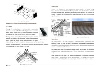 55 | P a g e
7.2.4 Roof construction Details (From Site Visit)
7.2.4.1 Ridge
The ridge of a sloped roof system is the horizontal top area where two
sloped roof areas meet. The National Roofing Contractors Association
defines ridge as "Highest point on a roof, represented by a horizontal
line where two roof areas intersect, running the length of the area."
The ridge area on sloped roof systems should be capped to ensure a
watertight roof system as well as aesthetic appeal. There are different
options on what can be used for ridge caps depending on the system
in place. Shingle roof systems usually have ridge accessories such as ridge shingles.
The ridge area of a roof system is also utilized for enhancing attic and roof system ventilation.
Commonly a ridge vent will be installed in this area.
7.2.4.2 Eaves
An eave is the edge of a roof. Eaves usually project beyond the side of the building, serving
both a decorative and practical function. Eaves protect the siding of a structure. A roof eave
protruding beyond the sides, allows snow and rain to fall from the roof to the ground. In hot
climates, a large eave can provide a sunshade for a house. Eaves help define the architectural
style of a building.
7.2.4.3 Gutter
The main purpose of a rain gutter is to protect a building's foundation by channeling water
away from its base. The gutter also helps to reduce erosion, prevents leaks in basements and
crawlspaces, protects painted or stained surfaces by reducing exposure to water, and provides
a means to collect rainwater for later use.
Rain gutters can be made from a variety of materials such as cast iron, lead, zinc, galvanized
steel, painted steel, copper, painted aluminum PVC (and other plastics), concrete, stone and
wood.
Water collected by a rain gutter is fed, usually via a downs trout or "downpipe" (traditionally
called a leader or conductor), from the roof edge to the base of the building where it is either
discharged or collected. Water from rain gutters may be collected in a rain barrel or a cistern.
Figure 7.22 Roof flashing details
Figure 7.23 Roof vent
tiles
Figure 7,24 Structure detail of ridge
Figure 7.25 Structure of eave on site Figure 7.26 Structure of eave on site
 