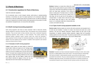 7 | P a g e
2.1 Plants & Machinery
2.1.1 Construction regulations for Plants & Machinery
Under the construction regulations;
On all construction sites on which transport vehicles, earth-moving or materials-handling
machinery or locomotives are used, the project supervisor for the construction stage shall
ensure that: (a) safe and suitable access ways are provided for them; (b) traffic and pedestrian
routes are so organized and controlled including, where appropriate, by the provision of a traffic
and pedestrian management plan, as to secure their safe operation.
2.1.2 Earth moving & excavating equipment
Earth moving equipment, also known as heavy equipment, refers to heavy-duty vehicles,
specially designed for executing construction tasks, most frequently ones involving earthwork
operations. They are also known as heavy machines, heavy trucks, construction equipment,
engineering equipment, heavy vehicles, or heavy hydraulics. They usually comprise five
equipment systems: implement, traction, structure, power train, control and information.[1]
Heavy equipment functions through the mechanical advantage of a simple machine, the ratio
between input force applied and force exerted is multiplied. Some equipment uses hydraulic
drives as a primary source of motion.
2.1.2.1 Examples of earth moving equipment
Loaders: Usually loaders are wheel loaders as wheels will
provide better mobility and speed and won’t damage paved
roads near as much as tracks. It has a wide square tilting
bucket on the end of movable arms to lift and move material
around. The bucket may be replaced with other tools like forks.
The function of loaders are loading materials into trucks, laying
pipe, clearing rubble, and also digging. Loaders aren’t the
most efficient machines for digging, as they can’t dig very
deep below the level of their wheels, like the backhoe can.
Bulldozer: Bulldozer is a tractor that is fitted with a dozer
blade, they are usually tracked for ground mobility through
rough terrain. Wide tracks help distribute the weight of the
dozer over large areas, preventing it from sinking into
sandy or muddy ground. The blade comes in 3 varieties: (a)
A straight blade that is short and has no lateral curve, no
side wings, and can be used only for fine grading; (b) A
universal blade, or U blade, which is tall and very curved,
and features large side wings to carry more material
around; (c) A combination blade that is shorter,offers less
curvature, and smaller side wings.
2.1.2.2 Types of earth moving equipment available on site
Backhoe loader: Backhoe loaders are common with small construction and excavation due to
its small size and versatility. It consists of a tractor, front shovel and bucket and a small
backhoe in the rear end. Besides construction, backhoe loaders are also used for light
transportation of materials, powering building equipment, digging holes and excavating,
breaking asphalt, and even paving roads. The general purpose buckets can be switched either
to retractable bottom bucket, rock bucket or many more for different tasks.
Excavator: Excavators are heavy construction equipment consisting of a boom, stick, bucket
and cab on a rotating platform known as the "house". The house sits atop an undercarriage
with tracks and wheels. A cable-operated excavator uses winches and steel ropes to
accomplish the movements. They are a natural progression from the steam shovels and often
mistakenly called power shovels. All movement and functions of a hydraulic excavator are
accomplished through the use of hydraulic fluid with hydraulic cylinder and hydraulic motor.
Figure 2.10 Wheel loader
Figure 2.12 Backhoe loader 580
Super L on site
Figure 2.13 Section of Backhoe
Loader details
Figure 2.11 Wheel loader
MELISSA LIM LI LIN (0322680)
 