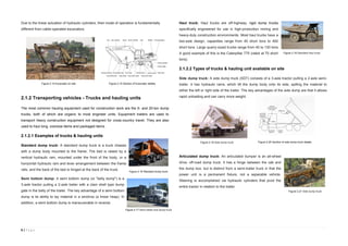 8 | P a g e
Due to the linear actuation of hydraulic cylinders, their mode of operation is fundamentally
different from cable-operated excavators.
2.1.2 Transporting vehicles - Trucks and hauling units
The most common hauling equipment used for construction work are the 5- and 20-ton dump
trucks, both of which are organic to most engineer units. Equipment trailers are used to
transport heavy construction equipment not designed for cross-country travel. They are also
used to haul long, oversize items and packaged items.
2.1.2.1 Examples of trucks & hauling units
Standard dump truck: A standard dump truck is a truck chassis
with a dump body mounted to the frame. The bed is raised by a
vertical hydraulic ram, mounted under the front of the body, or a
horizontal hydraulic ram and lever arrangement between the frame
rails, and the back of the bed is hinged at the back of the truck.
Semi bottom dump: A semi bottom dump (or "belly dump") is a
3-axle tractor pulling a 2-axle trailer with a clam shell type dump
gate in the belly of the trailer. The key advantage of a semi bottom
dump is its ability to lay material in a windrow (a linear heap). In
addition, a semi bottom dump is maneuverable in reverse.
Haul truck: Haul trucks are off-highway; rigid dump trucks
specifically engineered for use in high-production mining and
heavy-duty construction environments. Most haul trucks have a
two-axle design, capacities range from 40 short tons to 400
short tons. Large quarry-sized trucks range from 40 to 100 tons.
A good example of this is the Caterpillar 775 (rated at 70 short
tons).
2.1.2.2 Types of trucks & hauling unit available on site
Side dump truck: A side dump truck (SDT) consists of a 3-axle tractor pulling a 2-axle semi-
trailer. It has hydraulic rams, which tilt the dump body onto its side, spilling the material to
either the left or right side of the trailer. The key advantages of the side dump are that it allows
rapid unloading and can carry more weight.
Articulated dump truck: An articulated dumper is an all-wheel
drive, off-road dump truck. It has a hinge between the cab and
the dump box, but is distinct from a semi-trailer truck in that the
power unit is a permanent fixture, not a separable vehicle.
Steering is accomplished via hydraulic cylinders that pivot the
entire tractor in relation to the trailer.
Figure 2.14 Excavator on site Figure 2.15 Section of Excavator details
Figure 2.16 Standard dump truck
Figure 2.17 Semi trailer end dump truck
Figure 2.18 Standard haul truck
Figure 2.19 Side dump truck
Figure 2.21 Side dump truck
Figure 2.20 Section of side dump truck details
 