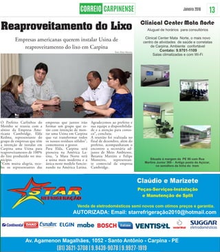 13Janeiro 2016
(81) 3621-3708 | 9.9439-9078 | 9.9927-1919
Reaproveitamento do Lixo
Empresas americanas querem instalar Usina de
reaproveitamento do lixo em Carpina
O Prefeito Carlinhos do
Moinho se reuniu com a
sênior da Empresa Ame-
ricana Cambridge, Elda
Kedma, representante do
grupo de empresas que têm
a intenção de instalar em
Carpina uma Usina para
reaproveitamento de 100%
do lixo produzido no mu-
nicípio.
“Com muita alegria, rece-
bo os representantes das
empresas que juntos irão
formar um grupo que es-
tão com intenção de mon-
tar uma Usina em Carpina
que vai transformar todos
os nossos resíduos sólidos”,
comemorou o gestor.
Para Elda, Carpina será
pioneira na América La-
tina, “a Mata Norte terá
a usina mais moderna e a
única neste modelo funcio-
nando na América Latina.
Agradecemos ao prefeito e
sua equipe a disponibilida-
de e a atenção para conos-
co”, concluiu.
A reunião foi realizada no
final de dezembro, além do
prefeito, acompanharam o
encontro a secretária ad-
junto de Meio Ambiente,
Betania Martins e Felipe
Monteiro, representan-
te comercial da empresa
Cambridge.
Foto: Elmo Martins
 