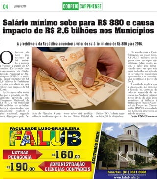 04 Janeiro 2016
Salário mínimo sobe para R$ 880 e causa
impacto de R$ 2,6 bilhões nos Municípios
A presidência da República anunciou o valor do salário mínimo de R$ 880 para 2016.
O
decreto do
novo piso
nacional já
foi assina-
do e começa
a vigorar a partir de 1.º
janeiro. De acordo com
levantamento da Confe-
deração Nacional de Mu-
nicípios (CNM), a medi-
da causa impacto de R$
2,6 bilhões às Prefeituras
– valor calculado só para
cobrir esse reajuste de R$
92,00.
A cifra teve valor maior
do que o previsto no Or-
çamento aprovada pelo
Congresso Nacional, de
R$ 871, e vai beneficiar
40 milhões de trabalha-
dores e aposentados, que
atualmente recebem o
piso nacional, segundo
nota divulgada pelo Pa-
lácio do Planalto. A pre-
sidência confirmou que o
novo valor virá publica-
do no Diário Oficial da
União (DOU) desta quar-
ta-feira, 30 de dezembro.
De acordo com a Con-
federação, do valor total,
R$ 362,7 milhões serão
gastos com encargos tra-
balhistas. Mas, ainda as-
sim, o valor está subes-
timado uma vez que não
estão incluídos no cálculo
os servidores municipais
aposentados e as contrata-
ções ocorridas a partir de
2013.
A entidade explica que
a atualização do mínimo
é baseada na correção da
inflação acrescida da va-
riação do Produto Interno
Bruto (PIB) de dois anos
anteriores. A inflação é
medida pelo Índice Nacio-
nal de Preços ao Consu-
midor (INPC) acumulado
nos 12 meses anteriores ao
mês do reajuste.
Fonte CNM/Comanas
ACEITAMOSENEM
 
