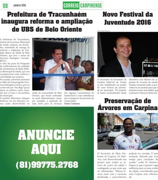 Prefeitura de Tracunhaém
inaugura reforma e ampliação
de UBS de Belo Oriente
A Prefeitura de Tracunhaém,
através da Secretaria Municipal
de Saúde, realizou, em dezem-
bro, solenidade de entrega da
reforma e ampliação da Uni-
dade Básica de Saúde de Belo
Oriente, que leva o nome de
Severino Rodrigues Correia(-
BIGA).
A obra faz parte do Programa
de melhoramento de unidades
de atendimento da Rede Públi-
ca Municipal de Saúde, que visa
a proporcionar mais conforto e
comodidade aos usuários.
Na ocasião, estiveram presentes
os filhos do homenageado Seve-
rino Rodrigues Correia, que era
conhecido por “Seu Biga” que já
atuou na política como verea-
dor por 4 vezes e vice-prefeito
do município.
O prefeito Belarmino Vasquez
lembrou, em seu discurso, ou-
tras ações desenvolvidas na
saúde da comunidade de Belo
Oriente, que foram realizadas
na atual administração, como,
por exemplo, a aquisição de
uma moto para os serviços
dos Agentes Comunitários de
Saúde(ACS) e uma ambulância
para transporte de pacientes da
comunidade.
Fonte: Comanas
Novo Festival da
Juventude 2016
O Secretário da Juventude de
Carpina Roberval de Araujo
já esta trabalhando no projeto
do novo festival da juventu-
de no município. “Os projetos
já foram encaminhados desde
dezembro com objetivo de ca-
pitação de recursos do estado.
Estamos tomando todas as pro-
vidências necessárias para que o
próximo evento seja melhor que
o primeiro” destacou Roberval.
Preservação de
Árvores em Carpina
O Secretário de Meio Am-
biente de Carpina, Zé Amé-
rico, está desenvolvendo um
projeto para avaliar as ár-
vores do centro da cidade e
catalogando as que terão que
ser substituídas. “Muitas ár-
vores estão com a estrutura
danificadas e possivelmente
poderão ser cortadas. É uma
avaliação delicada que leva
tempo para conclusão do
estudo,” avalia Zé Américo.
Espera-se que o projeto traga
melhorias para as áreas verdes
da cidade, contribuindo para
uma Carpina mais arboriza-
da.
Janeiro 2016
ANUNCIE
AQUI
(81)99775.2768
08
Foto: Elmo Martins
Foto: Divulgação
Foto: Divulgação
 