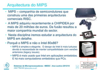 Sistemas de Microprocessadores - MIEEC - Ano Lectivo 2013/14
João P Barreto (jpbar@deec.uc.pt)
Arquitectura do MIPS
• MIPS – companhia de semicondutores que
construiu uma das primeiras arquitecturas
comerciais RISC.
• A MIPS adquiriu recentemente a CHIPIDEA por
mais de 20 milhões de euros. Da fusão resultou a
maior companhia mundial do sector.
• Nesta disciplina iremos estudar a arquitectura do
MIPS em detalhe.
• Porquê o MIPS e não o Intel 80x86?
§ MIPS é simples e elegante. O design da Intel é mais turtuoso
devido à necessidade de manter compatibilidade com versões
anteriores (legacy issues).
§ MIPS é mais usado que Intel em aplicações embebidas.
E há mais computadores embebidos que PCs.
 
