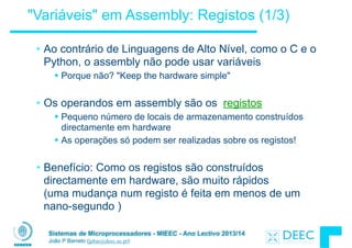Sistemas de Microprocessadores - MIEEC - Ano Lectivo 2013/14
João P Barreto (jpbar@deec.uc.pt)
"Variáveis" em Assembly: Registos (1/3)
• Ao contrário de Linguagens de Alto Nível, como o C e o
Python, o assembly não pode usar variáveis
§ Porque não? "Keep the hardware simple"
!
• Os operandos em assembly são os registos
§ Pequeno número de locais de armazenamento construídos
directamente em hardware
§ As operações só podem ser realizadas sobre os registos!
!
• Benefício: Como os registos são construídos
directamente em hardware, são muito rápidos  
(uma mudança num registo é feita em menos de um
nano-segundo )
 