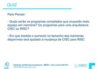 Sistemas de Microprocessadores - MIEEC - Ano Lectivo 2013/14
João P Barreto (jpbar@deec.uc.pt)
QUIZ
Para Pensar:
!
- Quais serão os programas compilados que ocuparão mais
espaço em memória? Os programas para uma arquitectura
CISC ou RISC?
!
- Em que medida o aumento no tamanho das memórias
disponíveis terá ajudado à mudança de CISC para RISC
 