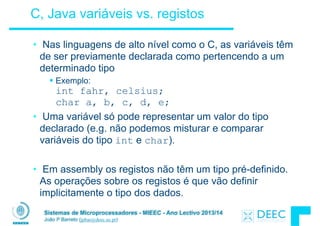 Sistemas de Microprocessadores - MIEEC - Ano Lectivo 2013/14
João P Barreto (jpbar@deec.uc.pt)
C, Java variáveis vs. registos
• Nas linguagens de alto nível como o C, as variáveis têm
de ser previamente declarada como pertencendo a um
determinado tipo
§ Exemplo:  
int fahr, celsius;  
char a, b, c, d, e;
• Uma variável só pode representar um valor do tipo
declarado (e.g. não podemos misturar e comparar
variáveis do tipo int e char).
!
• Em assembly os registos não têm um tipo pré-definido.
As operações sobre os registos é que vão definir
implicitamente o tipo dos dados.
 