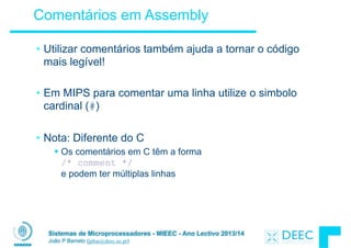 Sistemas de Microprocessadores - MIEEC - Ano Lectivo 2013/14
João P Barreto (jpbar@deec.uc.pt)
Comentários em Assembly
• Utilizar comentários também ajuda a tornar o código
mais legível!
!
• Em MIPS para comentar uma linha utilize o simbolo
cardinal (#)
!
• Nota: Diferente do C
§ Os comentários em C têm a forma  
/* comment */  
e podem ter múltiplas linhas
 