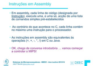 Sistemas de Microprocessadores - MIEEC - Ano Lectivo 2013/14
João P Barreto (jpbar@deec.uc.pt)
Instruções em Assembly
• Em assembly, cada linha de código (designada por
Instrução), executa uma, e uma só, acção de uma lista
de comandos simples pré-estabelecidos
!
• Ao contrário do que acontece no C, cada linha contém
no máximo uma instrução para o processador.
!
• As instruções em assembly são equivalentes às
operações (=, +, -, *, /) em C ou Java.
!
• OK, chega de conversa introdutória … vamos começar
a controlar o MIPS!
 