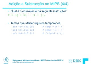 Sistemas de Microprocessadores - MIEEC - Ano Lectivo 2013/14
João P Barreto (jpbar@deec.uc.pt)
Adição e Subtracção no MIPS (4/4)
• Qual é o equivalente da seguinte instrução?
f = (g + h) - (i + j);
!
• Temos que utilizar registos temporários
add $t0,$s1,$s2 # temp = g + h
add $t1,$s3,$s4 # temp = i + j
sub $s0,$t0,$t1 # f=(g+h)-(i+j)
 