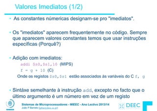 Sistemas de Microprocessadores - MIEEC - Ano Lectivo 2013/14
João P Barreto (jpbar@deec.uc.pt)
Valores Imediatos (1/2)
• As constantes númericas designam-se pro "imediatos".
!
• Os "imediatos" aparecem frequentemente no código. Sempre
que aparecem valores constantes temos que usar instruções
específicas (Porquê?)
!
• Adição com imediatos:
addi $s0,$s1,10 (MIPS)
f = g + 10 (C)
Onde os registos $s0,$s1 estão associados às variáveis do C f, g
!
• Sintáxe semelhante à instrução add, excepto no facto que o
último argumento é um número em vez de um registo
 