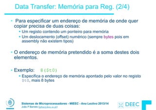Sistemas de Microprocessadores - MIEEC - Ano Lectivo 2013/14
João P Barreto (jpbar@deec.uc.pt)
Data Transfer: Memória para Reg. (2/4)
• Para especificar um endereço de memória de onde quer
copiar precisa de duas coisas:
§ Um registo contendo um ponteiro para memória
§ Um deslocamento (offset) numérico (sempre bytes pois em
assembly não existem tipos)
!
• O endereço de memória pretendido é a soma destes dois
elementos.
!
• Exemplo: 8($t0)
§ Especifica o endereço de memória apontado pelo valor no registo
$t0, mais 8 bytes
 
