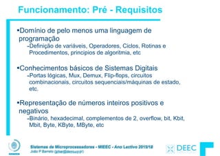 Sistemas de Microprocessadores - MIEEC - Ano Lectivo 2013/14
João P Barreto (jpbar@deec.uc.pt)
Funcionamento: Pré - Requisitos
Sistemas de Microprocessadores - MIEEC - Ano Lectivo 2011/12
João P Barreto (jpbar@deec.uc.pt)
•Domínio de pelo menos uma linguagem de
programação
-Definição de variáveis, Operadores, Ciclos, Rotinas e
Procedimentos, principios de algoritmia, etc
!
•Conhecimentos básicos de Sistemas Digitais
-Portas lógicas, Mux, Demux, Flip-flops, circuitos
combinacionais, circuitos sequenciais/máquinas de estado,
etc.
!
•Representação de números inteiros positivos e
negativos
-Binário, hexadecimal, complementos de 2, overflow, bit, Kbit,
Mbit, Byte, KByte, MByte, etc
 