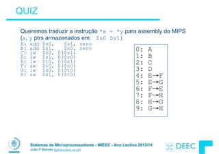 Sistemas de Microprocessadores - MIEEC - Ano Lectivo 2013/14
João P Barreto (jpbar@deec.uc.pt)
QUIZ
Queremos traduzir a instrução *x = *y para assembly do MIPS
(x, y ptrs armazenados em: $s0 $s1)
A: add $s0, $s1, zero
B: add $s1, $s0, zero
C: lw $s0, 0($s1)
D: lw $s1, 0($s0)
E: lw $t0, 0($s1)
F: sw $t0, 0($s0)
G: lw $s0, 0($t0)
H: sw $s1, 0($t0)
0: A
1: B
2: C
3: D
4: E→F
5: E→G
6: F→E
7: F→H
8: H→G
9: G→H
 