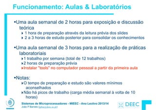 Sistemas de Microprocessadores - MIEEC - Ano Lectivo 2013/14
João P Barreto (jpbar@deec.uc.pt)
Funcionamento: Aulas & Laboratórios
•Uma aula semanal de 2 horas para exposição e discussão
teórica
‣ 1 hora de preparação através da leitura prévia dos slides
‣ 2 a 3 horas de estudo posterior para consolidar os conhecimentos
!
•Uma aula semanal de 3 horas para a realização de práticas
laboratoriais
‣1 trabalho por semana (total de 12 trabalhos)
‣2 horas de preparação prévia
‣Instalar "tools" no computador pessoal a partir da primeira aula
!
•Notas:
‣O tempo de preparação e estudo são valores mínimos
aconselhados
‣Não há picos de trabalho (carga média semanal à volta de 10
horas)
 