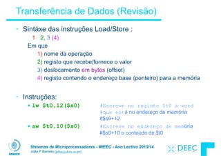 Sistemas de Microprocessadores - MIEEC - Ano Lectivo 2013/14
João P Barreto (jpbar@deec.uc.pt)
Transferência de Dados (Revisão)
• Sintáxe das instruções Load/Store :
1 2, 3 (4)
Em que
1) nome da operação
2) registo que recebe/fornece o valor
3) deslocamento em bytes (offset)
4) registo contendo o endereço base (ponteiro) para a memória
!
• Instruções:
§ lw $t0,12($s0) #Escreve no registo $t0 a word
#que está no endereço de memória
#$s0+12
§ sw $t0,10($s0) #Escreve no endereço de memória
#$s0+10 o conteúdo de $t0
 