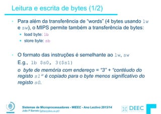 Sistemas de Microprocessadores - MIEEC - Ano Lectivo 2013/14
João P Barreto (jpbar@deec.uc.pt)
Leitura e escrita de bytes (1/2)
• Para além da transferência de “words” (4 bytes usando lw
e sw), o MIPS permite também a transferência de bytes:
§ load byte: lb
§ store byte: sb
!
• O formato das instruções é semelhante ao lw, sw
E.g., lb $s0, 3($s1)
o byte de memória com endereço = “3” + “contéudo do
registo s1” é copiado para o byte menos significativo do
registo s0.
 