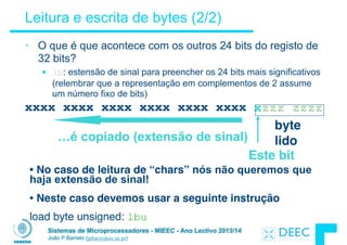 Sistemas de Microprocessadores - MIEEC - Ano Lectivo 2013/14
João P Barreto (jpbar@deec.uc.pt)
Leitura e escrita de bytes (2/2)
• O que é que acontece com os outros 24 bits do registo de
32 bits?
§ lb: estensão de sinal para preencher os 24 bits mais significativos
(relembrar que a representação em complementos de 2 assume
um número fixo de bits)
x
byte 
lido…é copiado (extensão de sinal)
Este bit
xxxx xxxx xxxx xxxx xxxx xxxx zzz zzzz
• No caso de leitura de “chars” nós não queremos que
haja extensão de sinal!
• Neste caso devemos usar a seguinte instrução
load byte unsigned: lbu
 