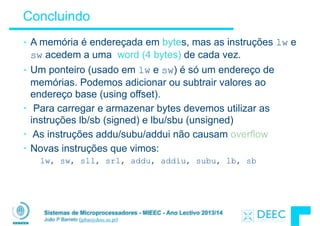 Sistemas de Microprocessadores - MIEEC - Ano Lectivo 2013/14
João P Barreto (jpbar@deec.uc.pt)
Concluindo
• A memória é endereçada em bytes, mas as instruções lw e
sw acedem a uma word (4 bytes) de cada vez.
• Um ponteiro (usado em lw e sw) é só um endereço de
memórias. Podemos adicionar ou subtrair valores ao
endereço base (using offset).
• Para carregar e armazenar bytes devemos utilizar as
instruções lb/sb (signed) e lbu/sbu (unsigned)
• As instruções addu/subu/addui não causam overflow
• Novas instruções que vimos:
lw, sw, sll, srl, addu, addiu, subu, lb, sb
 