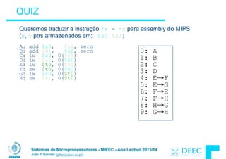 Sistemas de Microprocessadores - MIEEC - Ano Lectivo 2013/14
João P Barreto (jpbar@deec.uc.pt)
QUIZ
Queremos traduzir a instrução *x = *y para assembly do MIPS
(x, y ptrs armazenados em: $s0 $s1)
!
A: add $s0, $s1, zero
B: add $s1, $s0, zero
C: lw $s0, 0($s1)
D: lw $s1, 0($s0)
E: lw $t0, 0($s1)
F: sw $t0, 0($s0)
G: lw $s0, 0($t0)
H: sw $s1, 0($t0)
0: A
1: B
2: C
3: D
4: E→F
5: E→G
6: F→E
7: F→H
8: H→G
9: G→H
 