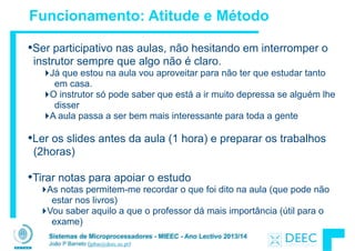 Sistemas de Microprocessadores - MIEEC - Ano Lectivo 2013/14
João P Barreto (jpbar@deec.uc.pt)
Funcionamento: Atitude e Método
•Ser participativo nas aulas, não hesitando em interromper o
instrutor sempre que algo não é claro.
‣Já que estou na aula vou aproveitar para não ter que estudar tanto
em casa.
‣O instrutor só pode saber que está a ir muito depressa se alguém lhe
disser
‣A aula passa a ser bem mais interessante para toda a gente
!
•Ler os slides antes da aula (1 hora) e preparar os trabalhos
(2horas)
!
•Tirar notas para apoiar o estudo
‣As notas permitem-me recordar o que foi dito na aula (que pode não
estar nos livros)
‣Vou saber aquilo a que o professor dá mais importância (útil para o
exame)
 